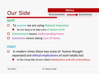 Our Side
DUTY
 To survive we are using Natural resources
 So our duty is to take care of Mother Earth
 Environment means Understanding Home
 Economics means taking Care of Home
FAULT
 In modern times these two areas of human thought
separated and ethical implications of each totally lost
 In the rising tide of one-sided individualism and self centeredness
9/17/2021 Dr. Raksha Singh
Ethics
Environment Economics
Raksha Singh
Raksha Singh
 