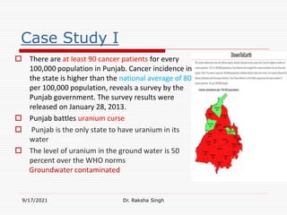 Case Study I
 There are at least 90 cancer patients for every
100,000 population in Punjab. Cancer incidence in
the state is higher than the national average of 80
per 100,000 population, reveals a survey by the
Punjab government. The survey results were
released on January 28, 2013.
 Punjab battles uranium curse
 Punjab is the only state to have uranium in its
water
 The level of uranium in the ground water is 50
percent over the WHO norms
Groundwater contaminated
9/17/2021 Dr. Raksha Singh
Raksha Singh
 