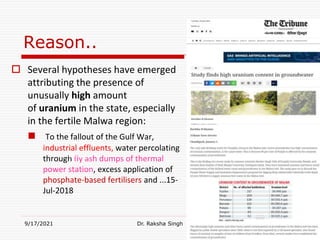 Reason..
 Several hypotheses have emerged
attributing the presence of
unusually high amount
of uranium in the state, especially
in the fertile Malwa region:
 To the fallout of the Gulf War,
industrial effluents, water percolating
through fly ash dumps of thermal
power station, excess application of
phosphate-based fertilisers and ...15-
Jul-2018
9/17/2021 Dr. Raksha Singh
Raksha Singh
 