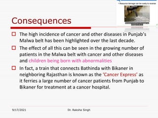 Consequences
 The high incidence of cancer and other diseases in Punjab’s
Malwa belt has been highlighted over the last decade.
 The effect of all this can be seen in the growing number of
patients in the Malwa belt with cancer and other diseases
and children being born with abnormalities
 In fact, a train that connects Bathinda with Bikaner in
neighboring Rajasthan is known as the ‘Cancer Express’ as
it ferries a large number of cancer patients from Punjab to
Bikaner for treatment at a cancer hospital.
9/17/2021 Dr. Raksha Singh
 