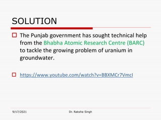 SOLUTION
 The Punjab government has sought technical help
from the Bhabha Atomic Research Centre (BARC)
to tackle the growing problem of uranium in
groundwater.
 https://www.youtube.com/watch?v=BBXMCr7VmcI
9/17/2021 Dr. Raksha Singh
 