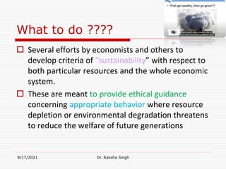What to do ????
 Several efforts by economists and others to
develop criteria of “sustainability” with respect to
both particular resources and the whole economic
system.
 These are meant to provide ethical guidance
concerning appropriate behavior where resource
depletion or environmental degradation threatens
to reduce the welfare of future generations
9/17/2021 Dr. Raksha Singh
Raksha Singh
 