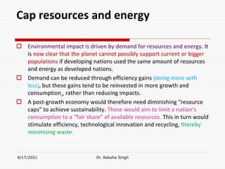 Cap resources and energy
 Environmental impact is driven by demand for resources and energy. It
is now clear that the planet cannot possibly support current or bigger
populations if developing nations used the same amount of resources
and energy as developed nations.
 Demand can be reduced through efficiency gains (doing more with
less), but these gains tend to be reinvested in more growth and
consumption , rather than reducing impacts.
 A post-growth economy would therefore need diminishing “resource
caps” to achieve sustainability. These would aim to limit a nation’s
consumption to a “fair share” of available resources. This in turn would
stimulate efficiency, technological innovation and recycling, thereby
minimising waste.
9/17/2021 Dr. Raksha Singh
 