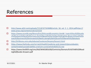 References
 http://www.ajhtl.com/uploads/7/1/6/3/7163688/article_56_vol_3_1_2014.pdfhttps://
www.pnas.org/content/116/12/5233
 https://www.econlib.org/library/Enc/EthicsandEconomics.html#:~:text=Ethics%20studie
s%20values%20and%20virtues,the%20good%20or%20act%20rightly.&text=Ethical%20is
sues%20connect%20intimately%20with,doing%20a%20cost%2Dbenefit%20analysis
 http://hrlibrary.umn.edu/edumat/sustecon/lessons/lesson1.html
 https://www.thehindu.com/sci-tech/health/medicine-and-research/groundwater-
contaminated-punjab-battles-uranium-curse/article3635131.ece
 https://www.bisd303.org/cms/lib3/WA01001636/Centricity/Domain/614/Ch06%20Read
ing%20Guide-Answers.pdf
9/17/2021 Dr. Raksha Singh
 