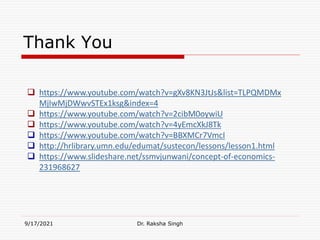 Thank You
9/17/2021 Dr. Raksha Singh
 https://www.youtube.com/watch?v=gXv8KN3JtJs&list=TLPQMDMx
MjIwMjDWwvSTEx1ksg&index=4
 https://www.youtube.com/watch?v=2cibM0oywiU
 https://www.youtube.com/watch?v=4yEmcXkJ8Tk
 https://www.youtube.com/watch?v=BBXMCr7VmcI
 http://hrlibrary.umn.edu/edumat/sustecon/lessons/lesson1.html
 https://www.slideshare.net/ssmvjunwani/concept-of-economics-
231968627
 