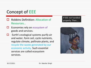 Concept of EEE
 Robbins Definition: Allocation of
Resources…
 Economies rely on ecosystem of
goods and services.
 Earth’s ecological systems purify air
and water, form soil, cycle nutrients,
regulate climate, pollinate plants, and
recycle the waste generated by our
economic activity. Such essential
services are called ecosystem
services.
9/17/2021 Dr. Raksha Singh
If EEE not handled
properly. Then….
Raksha Singh
 