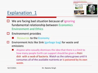 Explanation 1
 We are facing bad situation because of ignoring
fundamental relationship between Economics
Environment and Ethics
 Environment provides
 Resources to the Economy
 Environment Acts like Sink (garbage bag) for waste and
emissions
 Anyone who casually dismisses the idea that there is a limit to
how many people Earth can support should be given a Petri
dish with a swab of bacteria. Watch as the colony grows until it
consumes all of the available nutrients or is poisoned by its own
waste.
9/17/2021 Dr. Raksha Singh
Raksha Singh
 