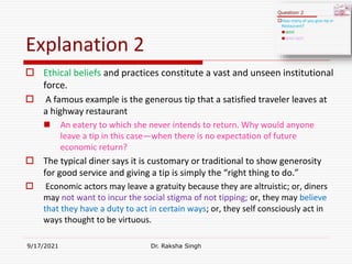 Explanation 2
 Ethical beliefs and practices constitute a vast and unseen institutional
force.
 A famous example is the generous tip that a satisfied traveler leaves at
a highway restaurant
 An eatery to which she never intends to return. Why would anyone
leave a tip in this case—when there is no expectation of future
economic return?
 The typical diner says it is customary or traditional to show generosity
for good service and giving a tip is simply the “right thing to do.”
 Economic actors may leave a gratuity because they are altruistic; or, diners
may not want to incur the social stigma of not tipping; or, they may believe
that they have a duty to act in certain ways; or, they self consciously act in
ways thought to be virtuous.
9/17/2021 Dr. Raksha Singh
Raksha Singh
 