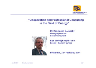 EEE JacobyKo spol. s r.o.
Energy – Eastern Europe
Jac 02.2014 EeeJKo presentation slide 1
“Cooperation and Professional Consulting
in the Field of Energy”
Dr. Konstantin E. Jacoby
Managing Director
Senior Consultant
EEE JacobyKo spol. s r.o.
Energy – Eastern Europe
Bratislava, 22th February, 2014
 