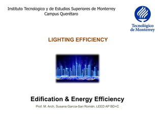 Instituto Tecnológico y de Estudios Superiores de Monterrey
Campus Querétaro
LIGHTING EFFICIENCY
Edification & Energy Efficiency
Prof. M. Arch. Susana García-San Román, LEED AP BD+C
 