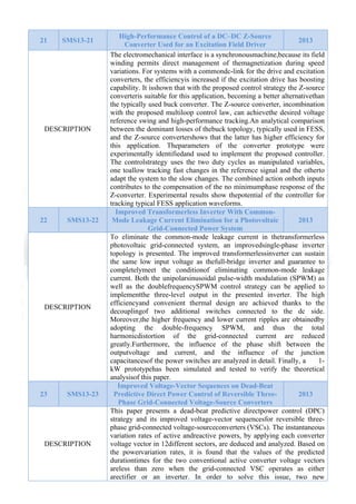  

21

SMS13-21

DESCRIPTION

22

SMS13-22

DESCRIPTION

23

SMS13-23

DESCRIPTION

High-Performance Control of a DC–DC Z-Source
2013
Converter Used for an Excitation Field Driver
The electromechanical interface is a synchronousmachine,because its field
winding permits direct management of themagnetization during speed
variations. For systems with a commondc-link for the drive and excitation
converters, the efficiencyis increased if the excitation drive has boosting
capability. It isshown that with the proposed control strategy the Z-source
converteris suitable for this application, becoming a better alternativethan
the typically used buck converter. The Z-source converter, incombination
with the proposed multiloop control law, can achievethe desired voltage
reference swing and high-performance tracking.An analytical comparison
between the dominant losses of thebuck topology, typically used in FESS,
and the Z-source convertershows that the latter has higher efficiency for
this application. Theparameters of the converter prototype were
experimentally identifiedand used to implement the proposed controller.
The controlstrategy uses the two duty cycles as manipulated variables,
one toallow tracking fast changes in the reference signal and the otherto
adapt the system to the slow changes. The combined action onboth inputs
contributes to the compensation of the no minimumphase response of the
Z-converter. Experimental results show thepotential of the controller for
tracking typical FESS application waveforms.
Improved Transformerless Inverter With CommonMode Leakage Current Elimination for a Photovoltaic
2013
Grid-Connected Power System
To eliminate the common-mode leakage current in thetransformerless
photovoltaic grid-connected system, an improvedsingle-phase inverter
topology is presented. The improved transformerlessinverter can sustain
the same low input voltage as thefull-bridge inverter and guarantee to
completelymeet the conditionof eliminating common-mode leakage
current. Both the unipolarsinusoidal pulse-width modulation (SPWM) as
well as the doublefrequencySPWM control strategy can be applied to
implementthe three-level output in the presented inverter. The high
efficiencyand convenient thermal design are achieved thanks to the
decouplingof two additional switches connected to the dc side.
Moreover,the higher frequency and lower current ripples are obtainedby
adopting the double-frequency SPWM, and thus the total
harmonicdistortion of the grid-connected current are reduced
greatly.Furthermore, the influence of the phase shift between the
outputvoltage and current, and the influence of the junction
capacitancesof the power switches are analyzed in detail. Finally, a
1kW prototypehas been simulated and tested to verify the theoretical
analysisof this paper.
Improved Voltage-Vector Sequences on Dead-Beat
Predictive Direct Power Control of Reversible Three2013
Phase Grid-Connected Voltage-Source Converters
This paper presents a dead-beat predictive directpower control (DPC)
strategy and its improved voltage-vector sequencesfor reversible threephase grid-connected voltage-sourceconverters (VSCs). The instantaneous
variation rates of active andreactive powers, by applying each converter
voltage vector in 12different sectors, are deduced and analyzed. Based on
the powervariation rates, it is found that the values of the predicted
durationtimes for the two conventional active converter voltage vectors
areless than zero when the grid-connected VSC operates as either
arectifier or an inverter. In order to solve this issue, two new

 
