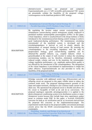  

alternativevector
sequences
are
proposed
and
compared.
Experimentalresults on a 1.5 kW reversible grid-connected VSC system
are presentedto validate the feasibility of the proposed voltagevectorsequences on the dead-beat predictive DPC strategy.

24

SMS13-24

DESCRIPTION

25

SMS13-25

DESCRIPTION

26

SMS13-26

Instantaneous Current-Sharing Control Strategy for
Parallel Operation of UPS Modules Using Virtual
2013
Impedance
By regulating the inverter output current everyswitching cycle,
instantaneous current-sharing control strategiesare usually employed in
paralleled modular uninterruptible powersupplies (UPSs). In this paper,
virtual impedance, which is usuallyutilized in the droop method, is firstly
introduced to the instantaneouscurrent-sharing control strategy to achieve
good loadcurrent-sharing performance. The instantaneous circulating
currentmodel of the paralleled system is developed and the
circulatingimpedance is derived as well to clearly identify the
intrinsicnature of unequal sharing of load current. By inserting the
virtualimpedance to the circulating impedance with the help of
propercontrol strategy, good current-sharing capability can be
obtained.The parallel inductor, e.g., coupled inductor, which is
generallyadded at the output of each inverter to reduce the circulating
currentamong modules, can be, therefore, eliminated, contributingto
reduced weight, volume, and cost. In the meantime, the systemoutputvoltage regulation performance, e.g., amplitude andwaveform quality is
not affected by the introduction of the virtualimpedance. The designation
of the virtual impedance is providedand its implementation is simple but
rather effective. Experimentalresults are also provided to verify the
feasibility of the proposed method.
Low-Common Mode Voltage H-Bridge Converter with
Additional Switch Legs

2013

H-bridge converter with additional switch legs (HAconverter) and its
offspring circuit are proposed in this paper withthe intent to reduce the
common mode noise. The proposed topologyconnects grounds of the
input and output terminals, whichgives zero common mode current in the
ideal case. The operationof the proposed circuit is flexible and allows for
the circuit to becapable of both ac–dc and dc–ac conversions. The
proposed topologyis especially advantageouswhen it is applied to the
photovoltaicpower conditioning system in dc distribution system or standalonepower system because they include large stray capacitances andare
prone to common mode EMI. In this paper, a 4-switch HA(HA4S)
converter for both ac–dc rectification and dc–ac inversionis derived from
the proposed HA converter as the implementationexample. The
experimental results based on the proposed andthe conventional prototype
circuits prove that the HA4S converteroutperforms the conventional
counterparts.
Modelling, Analysis, and Design of an Interleaved
Four-Phase Current-Fed Converter With New Voltage
2013
Multiplier Topology

 
