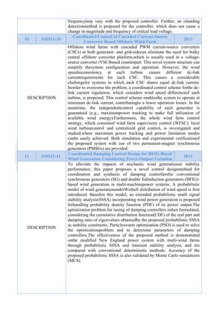  

10

SMS13-10

DESCRIPTION

11

SMS13-11

DESCRIPTION

frequencymay vary with the proposed controller. Further, an islanding
detectionmethod is proposed for the controller, which does not cause a
change in magnitude and frequency of critical load voltage.
Coordinated Control of Cascaded Current-Source
2013
Converter Based Offshore Wind Farm
Offshore wind farms with cascaded PWM current-source converters
(CSCs) at both generator- and grid-sidecan eliminate the need for bulky
central offshore converter platform,which is usually used in a voltagesource converter (VSC)based counterpart. This novel system structure can
simplify thesystem configuration and operation. However, the wind
speedinconsistency at each turbine causes different dc-link
currentrequirements for each CSC. This causes a considerable
challengefor systems in which each CSC shares equal dc-link current.
Inorder to overcome the problem, a coordinated control scheme forthe dclink current regulation, which considers wind speed differenceof each
turbine, is proposed. This control scheme enablesthe system to operate at
minimum dc-link current, contributingto a lower operation losses. In the
meantime, the independentcontrol capability of each generator is
guaranteed (e.g., maximumpower tracking to make full utilization of
available wind energy).Furthermore, the whole wind farm control
strategy, which consistsof wind farm supervisory control (WFSC), local
wind turbinecontrol and centralized grid control, is investigated and
studied,where maximum power tracking and power limitation modes
canbe easily achieved. Both simulation and experimental verificationof
the proposed system with use of two permanent-magnet synchronous
generators (PMSGs) are provided.
Coordinated Damping Control Design for DFIG-Based
2013
Wind Generation Considering Power Output Variation
To alleviate the impacts of stochastic wind generationon stability
performance, this paper proposes a novel control designmethod for
coordination and synthesis of damping controllersfor conventional
synchronous generators (SG) and double fedinduction generators (DFIG)based wind generation in multi-machinepower systems. A probabilistic
model of wind generationunderWeibull distribution of wind speed is first
introduced. Basedon this model, an extended probabilistic small signal
stability analysis(SSSA) incorporating wind power generation is proposed
forhandling probability density function (PDF) of its power output.The
optimization problem for tuning of damping controllers isthen formulated,
considering the cumulative distribution function(CDF) of the real part and
damping ratio of eigenvalues obtainedby the proposed probabilistic SSSA
as stability constraints. Particleswarm optimization (PSO) is used to solve
the optimizationproblem and to determine parameters of damping
controllers.The effectiveness of the proposed method is demonstrated
onthe modified New England power system with multi-wind farms
through probabilistic SSSA and transient stability analysis, and itis
compared with conventional deterministic methods. Accuracy of the
proposed probabilistic SSSA is also validated by Monte Carlo simulations
(MCS).

 