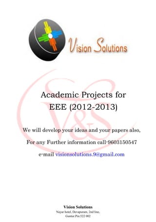 Academic Projects for
         EEE (2012-2013)

We will develop your ideas and your papers also,

 For any Further information call-9603150547

      e-mail visionsolutions.9@gmail.com




                  Vision Solutions
             Nayar hotel, Devapuram, 2nd line,
                    Guntur.Pin:522 002
 