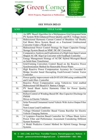 EEE TITLES 2022-23
S.NO TITLE NAME
1. An MPC Based Algorithm for a Multipurpose Grid Integrated Solar
PV System With Enhanced Power Quality and PCC Voltage Assist
2. Bidirectional Harmonic Current Control of Brushless AZ Doubly
Fed Motor Drive System Based on a Fractional Unidirectional
Converter Under a Weak Grid
3. Bidirectional Power Control Strategy for Super Capacitor Energy
Storage System Based on MMC DC-DC Converter
4. Comparative Analysis and Exploration of a High Gain Input Current
Shaped AC-DC Step-Up Converter with Feedback Controller
5. Energy Management Strategy of AC/DC Hybrid Microgrid Based
on Solid-State Transformer
6. Grid-Forming Converters Control Based on the Reactive Power
Synchronization Method for Renewable Power Plants
7. High Reactive Power Compensation Accuracy for Cascaded H-
Bridge Inverter based Decoupling Feed-Forward Current Vector
Controller
8. Power quality improvement with D-STATCOM using combined PR
and Comb filter- Controller
9. Reactive Power Compensation using Vehicle-to- Grid enabled
Bidirectional Off-Board EV Battery Charger
10. PV based Shunt Active Harmonic Filter for Power Quality
improvement
11. Robust Control of Winding-Based DC-Bus Capacitor Discharge for
PMSM
Drives in Electric Vehicles
12. Solar Powered Unmanned Aerial Vehicle With Active Output Filter
Under
Non-Linear Load Conditions
13. Voltage Oriented Controller Based Vienna Rectifier for Electric
Vehicle Charging Stations
14. A Lyapunov-Function Based Controller for 3-Phase Shunt Active
Power Filter and Performance Assessment Considering Different
System Scenarios
15. A Model Predictive Control Method for Hybrid Energy Storage
Systems
 