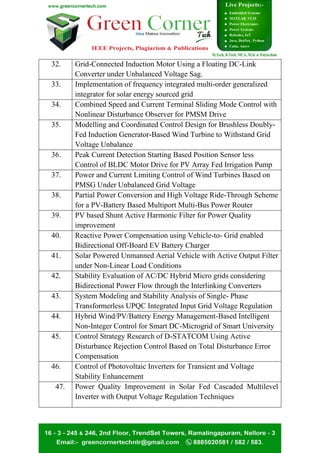 32. Grid-Connected Induction Motor Using a Floating DC-Link
Converter under Unbalanced Voltage Sag.
33. Implementation of frequency integrated multi-order generalized
integrator for solar energy sourced grid
34. Combined Speed and Current Terminal Sliding Mode Control with
Nonlinear Disturbance Observer for PMSM Drive
35. Modelling and Coordinated Control Design for Brushless Doubly-
Fed Induction Generator-Based Wind Turbine to Withstand Grid
Voltage Unbalance
36. Peak Current Detection Starting Based Position Sensor less
Control of BLDC Motor Drive for PV Array Fed Irrigation Pump
37. Power and Current Limiting Control of Wind Turbines Based on
PMSG Under Unbalanced Grid Voltage
38. Partial Power Conversion and High Voltage Ride-Through Scheme
for a PV-Battery Based Multiport Multi-Bus Power Router
39. PV based Shunt Active Harmonic Filter for Power Quality
improvement
40. Reactive Power Compensation using Vehicle-to- Grid enabled
Bidirectional Off-Board EV Battery Charger
41. Solar Powered Unmanned Aerial Vehicle with Active Output Filter
under Non-Linear Load Conditions
42. Stability Evaluation of AC/DC Hybrid Micro grids considering
Bidirectional Power Flow through the Interlinking Converters
43. System Modeling and Stability Analysis of Single- Phase
Transformerless UPQC Integrated Input Grid Voltage Regulation
44. Hybrid Wind/PV/Battery Energy Management-Based Intelligent
Non-Integer Control for Smart DC-Microgrid of Smart University
45. Control Strategy Research of D-STATCOM Using Active
Disturbance Rejection Control Based on Total Disturbance Error
Compensation
46. Control of Photovoltaic Inverters for Transient and Voltage
Stability Enhancement
47. Power Quality Improvement in Solar Fed Cascaded Multilevel
Inverter with Output Voltage Regulation Techniques
 