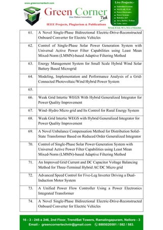 61. A Novel Single-Phase Bidirectional Electric-Drive-Reconstructed
Onboard Converter for Electric Vehicles
62. Control of Single-Phase Solar Power Generation System with
Universal Active Power Filter Capabilities using Least Mean
Mixed-Norm (LMMN)-based Adaptive Filtering Method
63. Energy Management System for Small Scale Hybrid Wind Solar
Battery Based Microgrid
64. Modeling, Implementation and Performance Analysis of a Grid-
Connected Photovoltaic/Wind Hybrid Power System
65.
66. Weak Grid Intertie WEGS With Hybrid Generalized Integrator for
Power Quality Improvement
67. Wind–Hydro Micro grid and Its Control for Rural Energy System
68. Weak Grid Intertie WEGS with Hybrid Generalized Integrator for
Power Quality Improvement
69. A Novel Unbalance Compensation Method for Distribution Solid-
State Transformer Based on Reduced Order Generalized Integrator
70. Control of Single-Phase Solar Power Generation System with
Universal Active Power Filter Capabilities using Least Mean
Mixed-Norm (LMMN)-based Adaptive Filtering Method
71. An Improved Grid Current and DC Capacitor Voltage Balancing
Method for Three-Terminal Hybrid AC/DC Micro grid
72. Advanced Speed Control for Five-Leg Inverter Driving a Dual-
Induction Motor System
73. A Unified Power Flow Controller Using a Power Electronics
Integrated Transformer
74. A Novel Single-Phase Bidirectional Electric-Drive-Reconstructed
Onboard Converter for Electric Vehicles
 