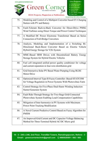 75. Modeling and Control of a Multiport Converter based EV Charging
Station with PV and Battery
76. Fault-Tolerant Back-to-Back Converter for Direct-Drive PMSG
Wind Turbines using Direct Torque and Power Control Techniques
77. A Modified DC Power Electronic Transformer Based on Series
Connection of Full-Bridge Converters
78. Analysis, Modeling and Implementation of a Switching Bi-
Directional Buck-Boost Converter Based on Electric Vehicle
Hybrid Energy Storage for V2G System
79. MMC-Based SRM Drives with Decentralized Battery Energy
Storage System for Hybrid Electric Vehicles
80. Fuel cell integrated unified power quality conditioner for voltage
and current reparation in four-wire distribution grid
81. Grid Interactive Solar PV Based Water Pumping Using BLDC
Motor Drive
82. Optimized Interval Type-II Fuzzy Controller- Based STATCOM
for Voltage Regulation in Power Systems With Photovoltaic Farm
83. Control Strategy for Five-Phase Dual-Stator Winding Induction
Starter/Generator System
84. Fault Ride-Through Strategy for Two-Stage Grid-Connected
Photovoltaic System Enabling Load Compensation Capabilities
85. Mitigation of Inter harmonics in PV Systems with Maximum
Power Point Tracking Modification
86. A Novel Current Predictive Control Based on Fuzzy Algorithm for
PMSM
87. An Improved Grid Current and DC Capacitor Voltage Balancing
Method for Three-Terminal Hybrid AC/DC Micro grid
 