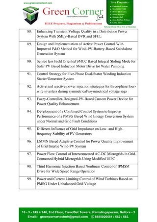 88. Enhancing Transient Voltage Quality in a Distribution Power
System With SMES-Based DVR and SFCL
89. Design and Implementation of Active Power Control With
Improved P&O Method for Wind-PV-Battery-Based Standalone
Generation System
90. Sensor less Field Oriented SMCC Based Integral Sliding Mode for
Solar PV Based Induction Motor Drive for Water Pumping
91. Control Strategy for Five-Phase Dual-Stator Winding Induction
Starter/Generator System
92. Active and reactive power injection strategies for three-phase four-
wire inverters during symmetrical/asymmetrical voltage sags
93. Fuzzy-Controller-Designed-PV-Based Custom Power Device for
Power Quality Enhancement
94. Development of a Combined Control System to Improve
Performance of a PMSG Based Wind Energy Conversion System
under Normal and Grid Fault Conditions
95. Different Influence of Grid Impedance on Low- and High-
frequency Stability of PV Generators
96. LMMN Based Adaptive Control for Power Quality Improvement
of Grid Intertie Wind-PV System
97. Power Flow Control of Interconnected AC-DC Microgrids in Grid-
Connected Hybrid Microgrids Using Modified UIPC
98. Third Harmonic Injection Based Nonlinear Control of IPMSM
Drive for Wide Speed Range Operation
99. Power and Current Limiting Control of Wind Turbines Based on
PMSG Under Unbalanced Grid Voltage
 