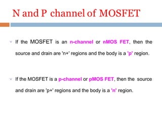 N and P channel of MOSFET
 If the MOSFET is an n-channel or nMOS FET, then the
source and drain are 'n+' regions and the body is a 'p' region.
 If the MOSFET is a p-channel or pMOS FET, then the source
and drain are 'p+' regions and the body is a 'n' region.
 