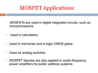 MOSFET Applications:

MOSFETs are used in digital integrated circuits, such as
microprocessors.
 Used in calculators.
 Used in memories and in logic CMOS gates.
 Used as analog switches.
 MOSFET devices are also applied in audio-frequency
power amplifiers for public address systems
 