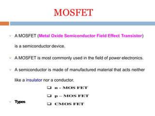 MOSFET
 A MOSFET (Metal Oxide Semiconductor Field Effect Transistor)
is a semiconductor device.
 A MOSFET is most commonly used in the field of power electronics.
 A semiconductor is made of manufactured material that acts neither
like a insulator nor a conductor.
 Types
 
