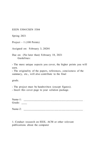 EEEN 5304/CSEN 5304
Spring 2021
Project – 1 (100 Points)
Assigned on: February 3, 20201
Due on: (No later than) February 18, 2021
Guidelines:
- The more unique aspects you cover, the higher points you will
earn.
- The originality of the papers, references, conciseness of the
summary, etc., will also contribute to the final
grade.
- The project must be handwritten (except figures).
- Insert this cover page to your solution package.
Name-1: __________________________________________
Grade: ____
Name-2: __________________________________________
1. Conduct research on IEEE, ACM or other relevant
publications about the computer
 