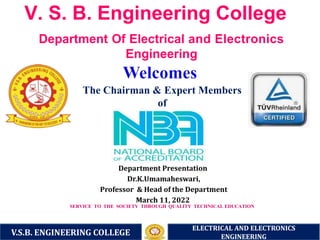 V. S. B. Engineering College
The Chairman & Expert Members
of
Department Presentation
Dr.K.Umamaheswari,
Professor & Head of the Department
March 11, 2022
SERVICE TO THE SOCIETY THROUGH QUALITY TECHNICAL EDUCATION
Department Of Electrical and Electronics
Engineering
V.S.B. ENGINEERING COLLEGE
ELECTRICAL AND ELECTRONICS
ENGINEERING
 