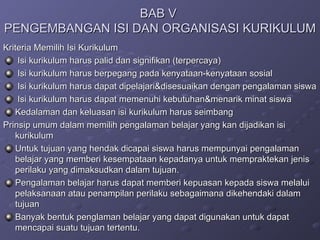 BAB V  PENGEMBANGAN ISI DAN ORGANISASI KURIKULUM Kriteria Memilih Isi Kurikulum  Isi kurikulum harus palid dan signifikan (terpercaya) Isi kurikulum harus berpegang pada kenyataan-kenyataan sosial Isi kurikulum harus dapat dipelajari&disesuaikan dengan pengalaman siswa  Isi kurikulum harus dapat memenuhi kebutuhan&menarik minat siswa  Kedalaman dan keluasan isi kurikulum harus seimbang Prinsip umum dalam memilih pengalaman belajar yang kan dijadikan isi kurikulum  Untuk tujuan yang hendak dicapai siswa harus mempunyai pengalaman belajar yang memberi kesempataan kepadanya untuk mempraktekan jenis perilaku yang dimaksudkan dalam tujuan.  Pengalaman belajar harus dapat memberi kepuasan kepada siswa melalui pelaksanaan atau penampilan perilaku sebagaimana dikehendaki dalam tujuan  Banyak bentuk penglaman belajar yang dapat digunakan untuk dapat mencapai suatu tujuan tertentu.  