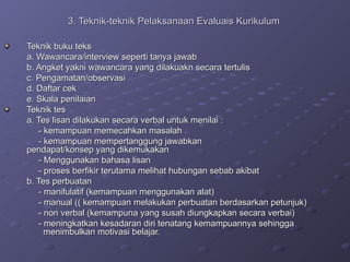 3. Teknik-teknik Pelaksanaan Evaluais Kurikulum   Teknik buku teks a. Wawancara/interview seperti tanya jawab b. Angket yakni wawancara yang dilakuakn secara tertulis c. Pengamatan/observasi d. Daftar cek e. Skala penilaian  Teknik tes a. Tes lisan dilakukan secara verbal untuk menilai : - kemampuan memecahkan masalah  - kemampuan mempertanggung jawabkan    pendapat/konsep yang dikemukakan  - Menggunakan bahasa lisan - proses berfikir terutama melihat hubungan sebab akibat  b. Tes perbuatan  - manifulatif (kemampuan menggunakan alat)  - manual (( kemampuan melakukan perbuatan berdasarkan petunjuk) - non verbal (kemampuna yang susah diungkapkan secara verbai)  - meningkatkan kesadaran diri tenatang kemampuannya sehingga    menimbulkan motivasi belajar.  