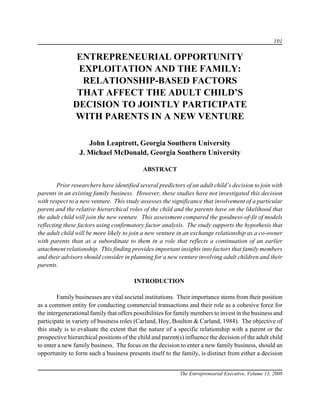 101

               ENTREPRENEURIAL OPPORTUNITY
               EXPLOITATION AND THE FAMILY:
                RELATIONSHIP-BASED FACTORS
               THAT AFFECT THE ADULT CHILD’S
              DECISION TO JOINTLY PARTICIPATE
              WITH PARENTS IN A NEW VENTURE

                    John Leaptrott, Georgia Southern University
                 J. Michael McDonald, Georgia Southern University

                                            ABSTRACT

        Prior researchers have identified several predictors of an adult child’s decision to join with
parents in an existing family business. However, these studies have not investigated this decision
with respect to a new venture. This study assesses the significance that involvement of a particular
parent and the relative hierarchical roles of the child and the parents have on the likelihood that
the adult child will join the new venture. This assessment compared the goodness-of-fit of models
reflecting these factors using confirmatory factor analysis. The study supports the hypothesis that
the adult child will be more likely to join a new venture in an exchange relationship as a co-owner
with parents than as a subordinate to them in a role that reflects a continuation of an earlier
attachment relationship. This finding provides important insights into factors that family members
and their advisors should consider in planning for a new venture involving adult children and their
parents.

                                        INTRODUCTION

        Family businesses are vital societal institutions. Their importance stems from their position
as a common entity for conducting commercial transactions and their role as a cohesive force for
the intergenerational family that offers possibilities for family members to invest in the business and
participate in variety of business roles (Carland, Hoy, Boulton & Carland, 1984). The objective of
this study is to evaluate the extent that the nature of a specific relationship with a parent or the
prospective hierarchical positions of the child and parent(s) influence the decision of the adult child
to enter a new family business. The focus on the decision to enter a new family business, should an
opportunity to form such a business presents itself to the family, is distinct from either a decision


                                                           The Entrepreneurial Executive, Volume 13, 2008
 