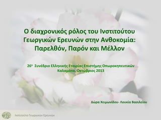 O διαχρονικός ρόλος του Ινστιτούτου
Γεωργικών Ερευνών στην Ανθοκομία:
Παρελθόν, Παρόν και Μέλλον
26ο Συνέδριο Ελληνικής Εταιρίας Επιστήμης Οπωροκηπευτικών
Καλαμάτα, Οκτώβριος 2013

Δώρα Χειμωνίδου- Λουκία Βασιλείου

Ινστιτούτο Γεωργικών Ερευνών

 