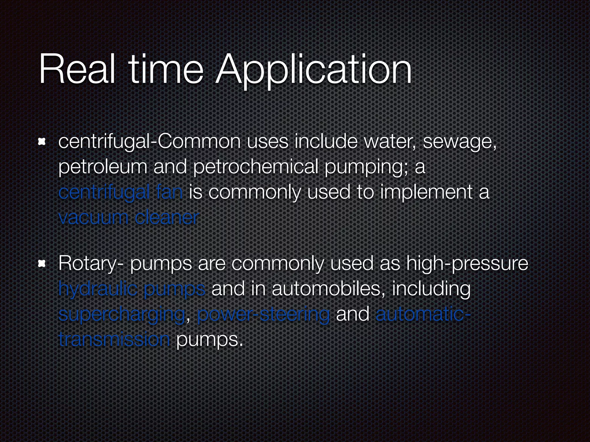 Real time Application
centrifugal-Common uses include water, sewage,
petroleum and petrochemical pumping; a
centrifugal fan is commonly used to implement a
vacuum cleaner
Rotary- pumps are commonly used as high-pressure
hydraulic pumps and in automobiles, including
supercharging, power-steering and automatic-
transmission pumps.