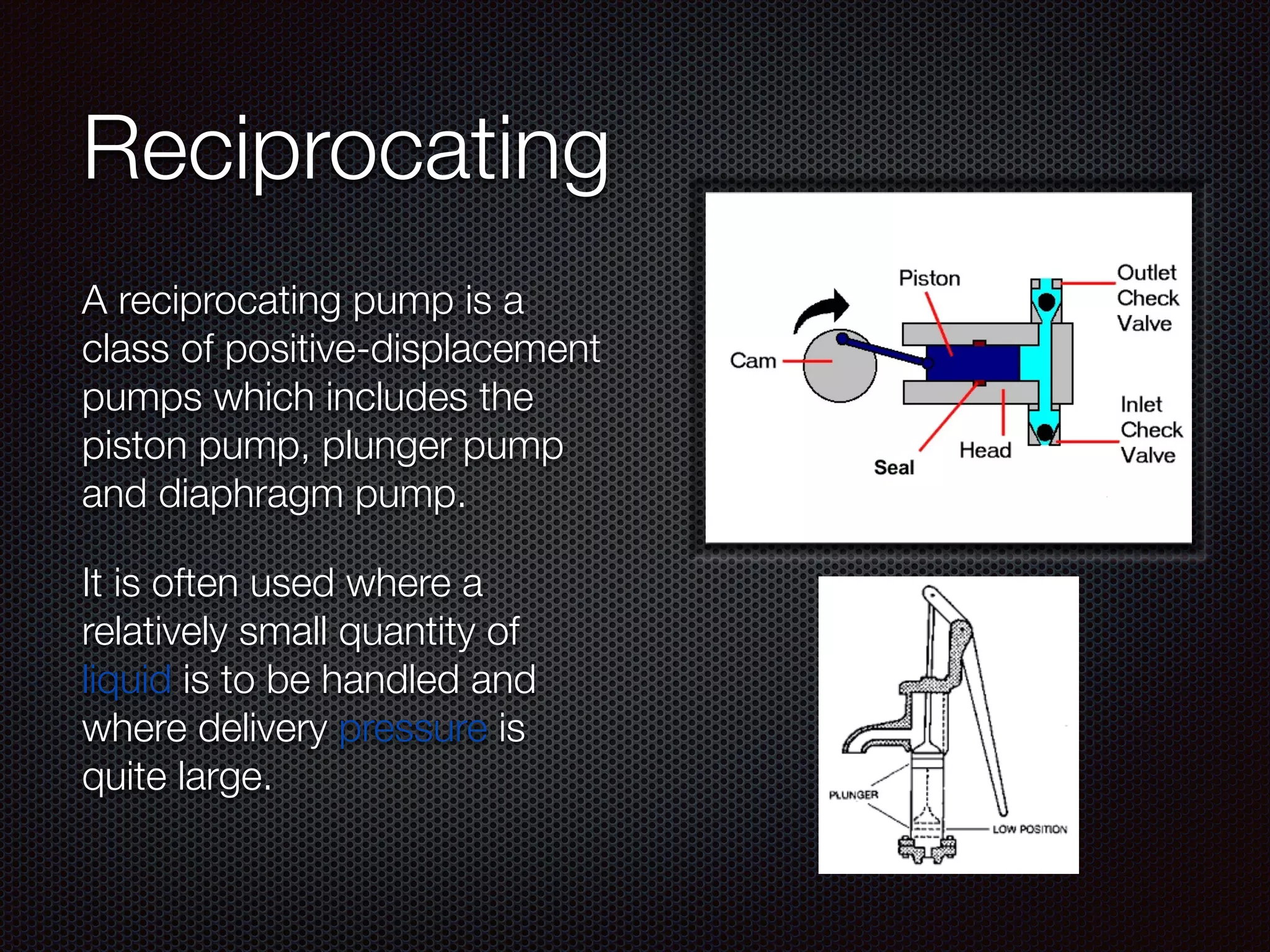 Reciprocating
A reciprocating pump is a
class of positive-displacement
pumps which includes the
piston pump, plunger pump
and diaphragm pump.
It is often used where a
relatively small quantity of
liquid is to be handled and
where delivery pressure is
quite large.