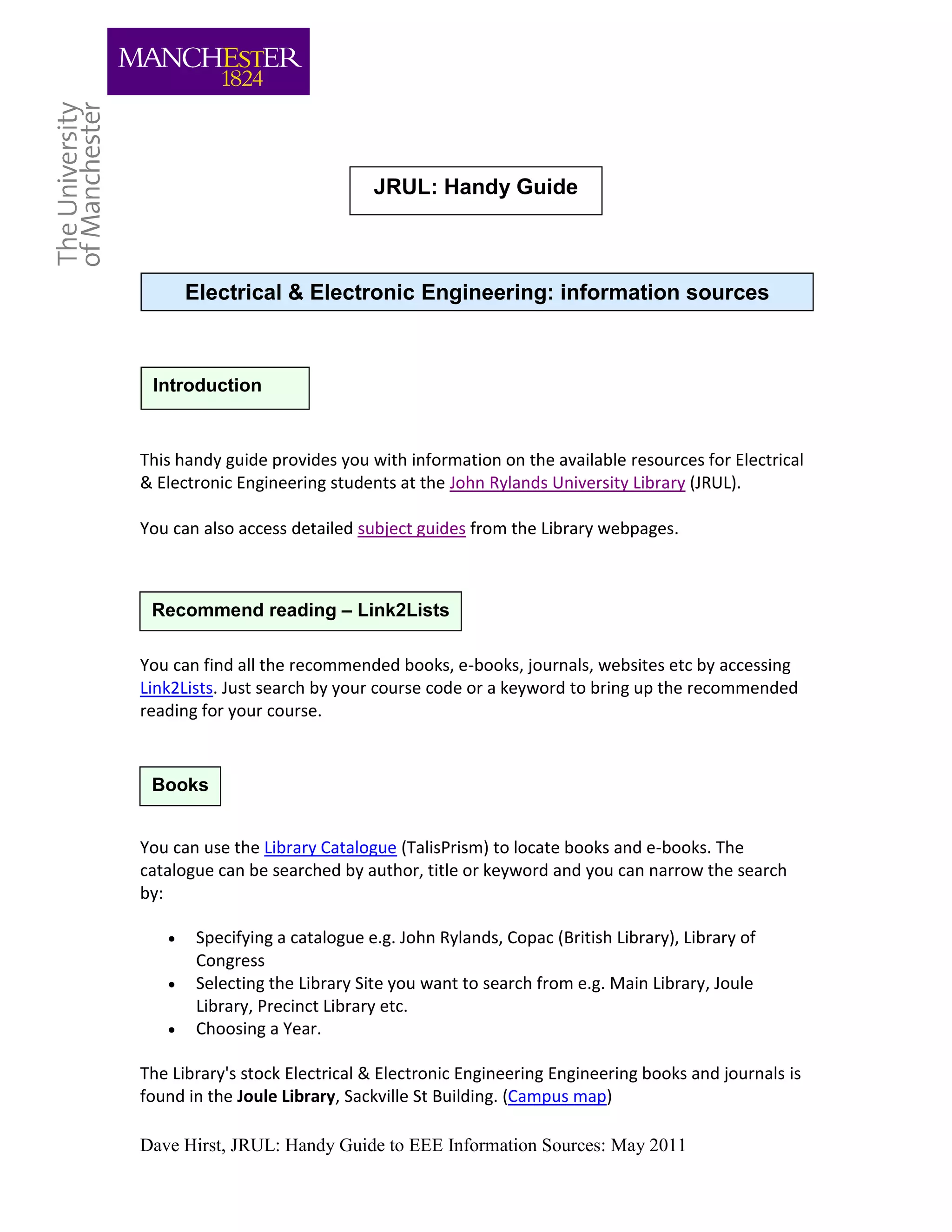 JRUL: Handy Guide



       Electrical & Electronic Engineering: information sources



 Introduction


This handy guide provides you with information on the available resources for Electrical
& Electronic Engineering students at the John Rylands University Library (JRUL).

You can also access detailed subject guides from the Library webpages.



 Recommend reading – Link2Lists

You can find all the recommended books, e-books, journals, websites etc by accessing
Link2Lists. Just search by your course code or a keyword to bring up the recommended
reading for your course.



 Books


You can use the Library Catalogue (TalisPrism) to locate books and e-books. The
catalogue can be searched by author, title or keyword and you can narrow the search
by:

       Specifying a catalogue e.g. John Rylands, Copac (British Library), Library of
        Congress
       Selecting the Library Site you want to search from e.g. Main Library, Joule
        Library, Precinct Library etc.
       Choosing a Year.

The Library's stock Electrical & Electronic Engineering Engineering books and journals is
found in the Joule Library, Sackville St Building. (Campus map)

Dave Hirst, JRUL: Handy Guide to EEE Information Sources: May 2011
 