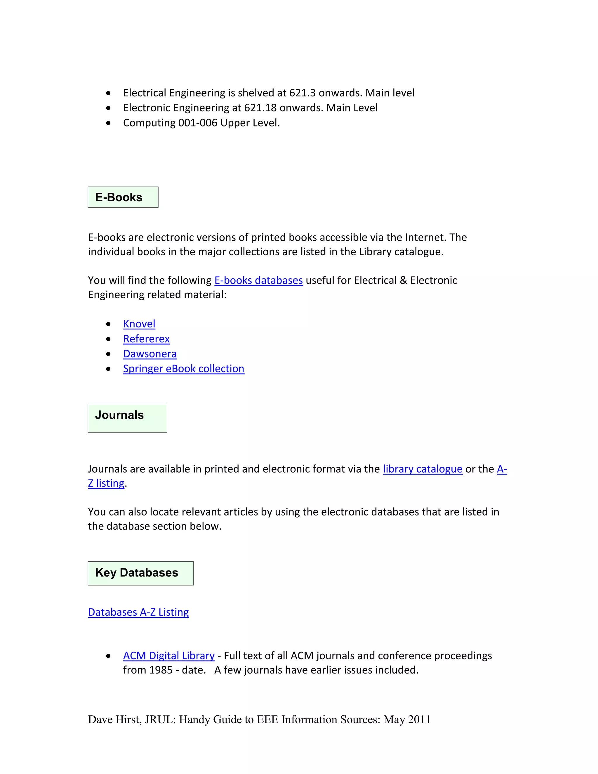    Electrical Engineering is shelved at 621.3 onwards. Main level
      Electronic Engineering at 621.18 onwards. Main Level
      Computing 001-006 Upper Level.




 E-Books


E-books are electronic versions of printed books accessible via the Internet. The
individual books in the major collections are listed in the Library catalogue.

You will find the following E-books databases useful for Electrical & Electronic
Engineering related material:

      Knovel
      Refererex
      Dawsonera
      Springer eBook collection


 Journals



Journals are available in printed and electronic format via the library catalogue or the A-
Z listing.

You can also locate relevant articles by using the electronic databases that are listed in
the database section below.


 Key Databases


Databases A-Z Listing


      ACM Digital Library - Full text of all ACM journals and conference proceedings
       from 1985 - date. A few journals have earlier issues included.



Dave Hirst, JRUL: Handy Guide to EEE Information Sources: May 2011
 