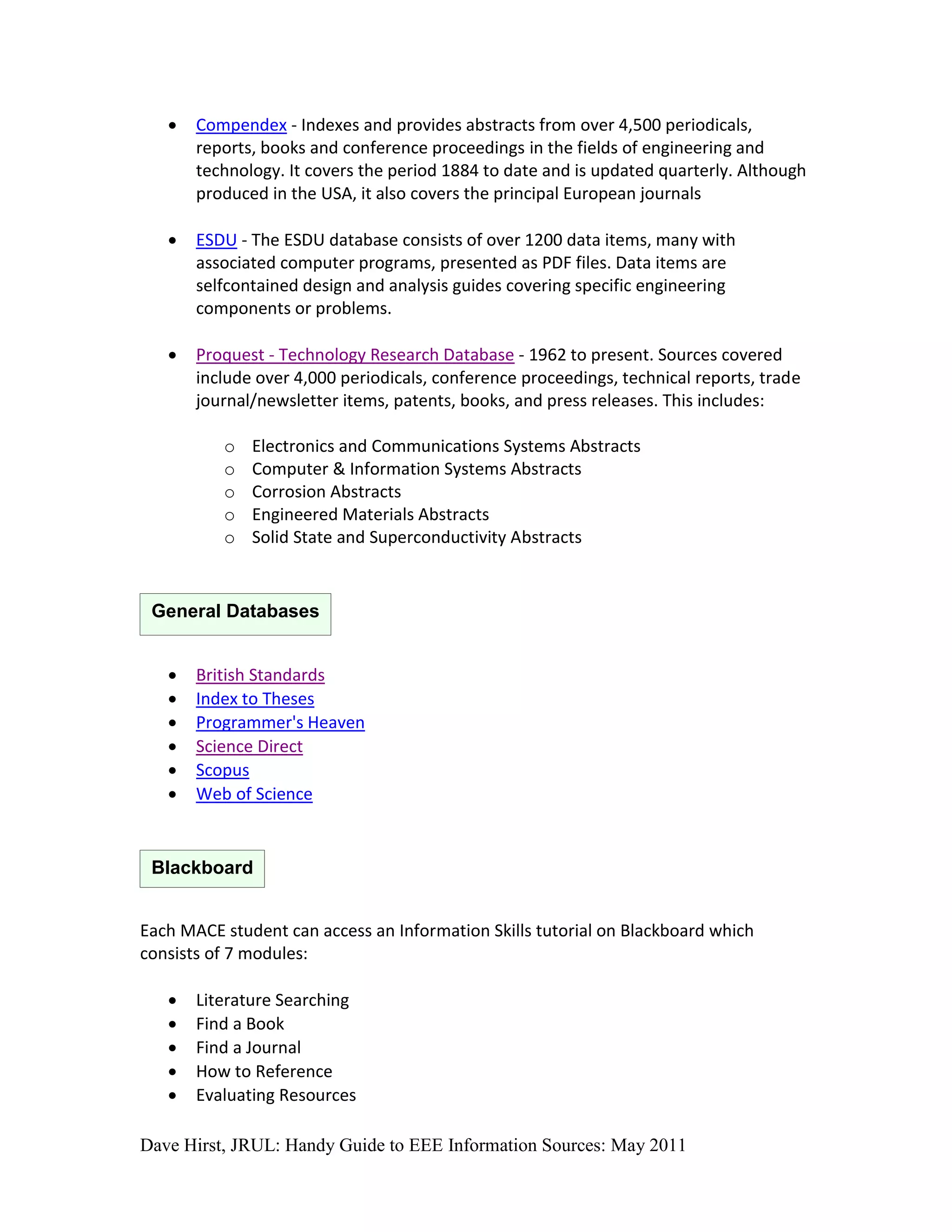    Compendex - Indexes and provides abstracts from over 4,500 periodicals,
       reports, books and conference proceedings in the fields of engineering and
       technology. It covers the period 1884 to date and is updated quarterly. Although
       produced in the USA, it also covers the principal European journals

      ESDU - The ESDU database consists of over 1200 data items, many with
       associated computer programs, presented as PDF files. Data items are
       selfcontained design and analysis guides covering specific engineering
       components or problems.

      Proquest - Technology Research Database - 1962 to present. Sources covered
       include over 4,000 periodicals, conference proceedings, technical reports, trade
       journal/newsletter items, patents, books, and press releases. This includes:

          o   Electronics and Communications Systems Abstracts
          o   Computer & Information Systems Abstracts
          o   Corrosion Abstracts
          o   Engineered Materials Abstracts
          o   Solid State and Superconductivity Abstracts


 General Databases


      British Standards
      Index to Theses
      Programmer's Heaven
      Science Direct
      Scopus
      Web of Science


 Blackboard


Each MACE student can access an Information Skills tutorial on Blackboard which
consists of 7 modules:

      Literature Searching
      Find a Book
      Find a Journal
      How to Reference
      Evaluating Resources

Dave Hirst, JRUL: Handy Guide to EEE Information Sources: May 2011
 