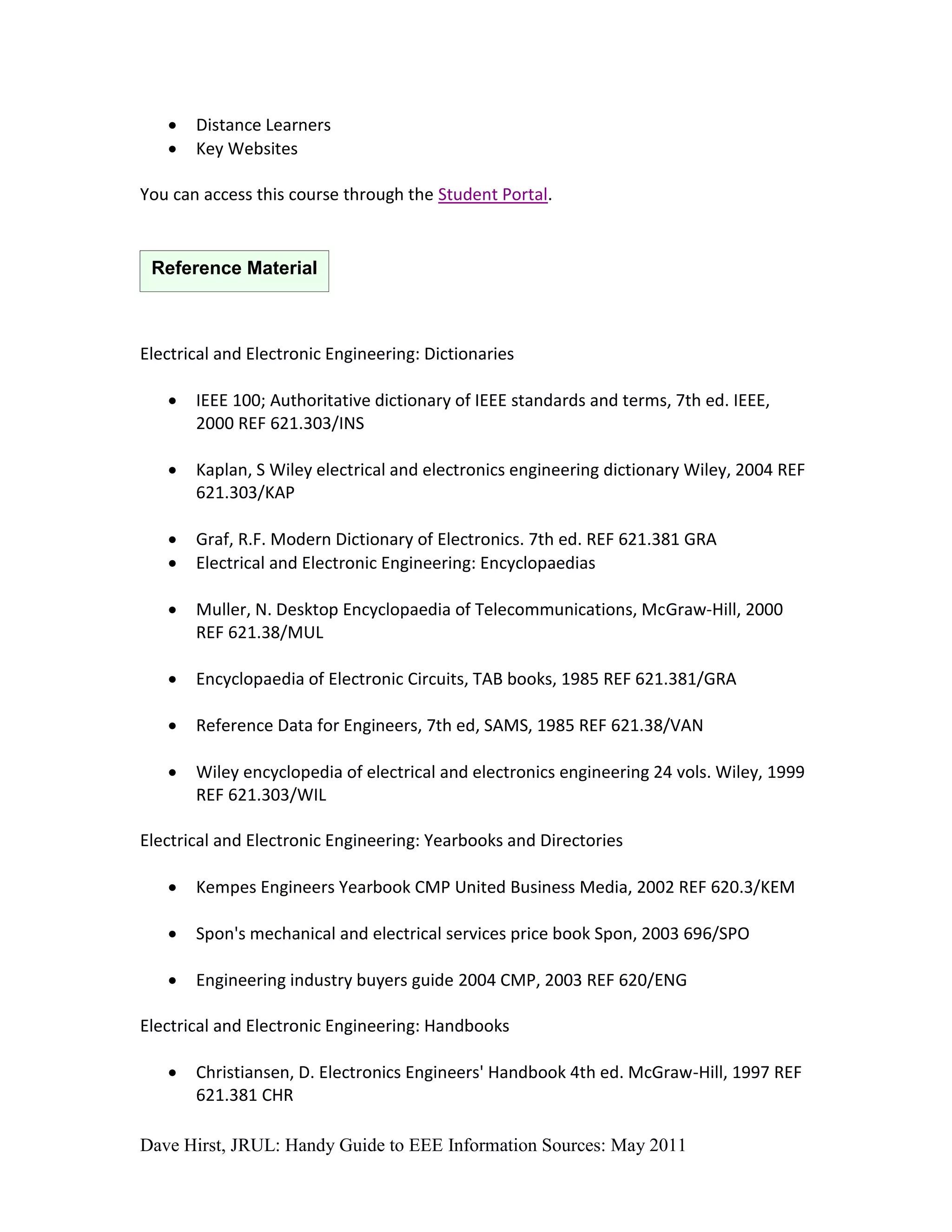    Distance Learners
      Key Websites

You can access this course through the Student Portal.


 Reference Material



Electrical and Electronic Engineering: Dictionaries

      IEEE 100; Authoritative dictionary of IEEE standards and terms, 7th ed. IEEE,
       2000 REF 621.303/INS

      Kaplan, S Wiley electrical and electronics engineering dictionary Wiley, 2004 REF
       621.303/KAP

      Graf, R.F. Modern Dictionary of Electronics. 7th ed. REF 621.381 GRA
      Electrical and Electronic Engineering: Encyclopaedias

      Muller, N. Desktop Encyclopaedia of Telecommunications, McGraw-Hill, 2000
       REF 621.38/MUL

      Encyclopaedia of Electronic Circuits, TAB books, 1985 REF 621.381/GRA

      Reference Data for Engineers, 7th ed, SAMS, 1985 REF 621.38/VAN

      Wiley encyclopedia of electrical and electronics engineering 24 vols. Wiley, 1999
       REF 621.303/WIL

Electrical and Electronic Engineering: Yearbooks and Directories

      Kempes Engineers Yearbook CMP United Business Media, 2002 REF 620.3/KEM

      Spon's mechanical and electrical services price book Spon, 2003 696/SPO

      Engineering industry buyers guide 2004 CMP, 2003 REF 620/ENG

Electrical and Electronic Engineering: Handbooks

      Christiansen, D. Electronics Engineers' Handbook 4th ed. McGraw-Hill, 1997 REF
       621.381 CHR

Dave Hirst, JRUL: Handy Guide to EEE Information Sources: May 2011
 