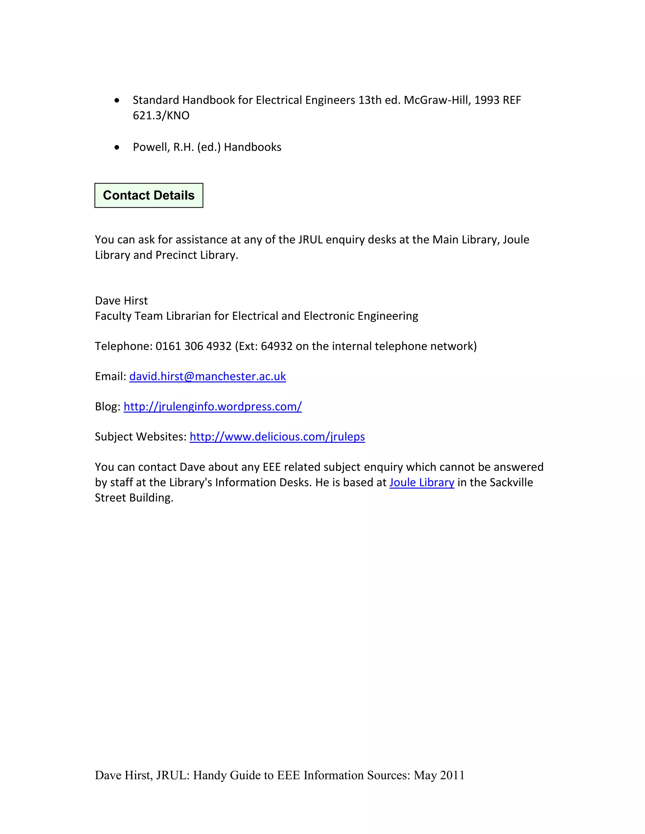    Standard Handbook for Electrical Engineers 13th ed. McGraw-Hill, 1993 REF
       621.3/KNO

      Powell, R.H. (ed.) Handbooks


 Contact Details


You can ask for assistance at any of the JRUL enquiry desks at the Main Library, Joule
Library and Precinct Library.


Dave Hirst
Faculty Team Librarian for Electrical and Electronic Engineering

Telephone: 0161 306 4932 (Ext: 64932 on the internal telephone network)

Email: david.hirst@manchester.ac.uk

Blog: http://jrulenginfo.wordpress.com/

Subject Websites: http://www.delicious.com/jruleps

You can contact Dave about any EEE related subject enquiry which cannot be answered
by staff at the Library's Information Desks. He is based at Joule Library in the Sackville
Street Building.




Dave Hirst, JRUL: Handy Guide to EEE Information Sources: May 2011
 
