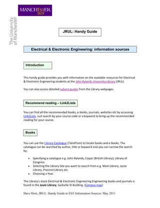 JRUL: Handy Guide



       Electrical & Electronic Engineering: information sources



 Introduction


This handy guide provides you with information on the available resources for Electrical
& Electronic Engineering students at the John Rylands University Library (JRUL).

You can also access detailed subject guides from the Library webpages.



 Recommend reading – Link2Lists

You can find all the recommended books, e-books, journals, websites etc by accessing
Link2Lists. Just search by your course code or a keyword to bring up the recommended
reading for your course.



 Books


You can use the Library Catalogue (TalisPrism) to locate books and e-books. The
catalogue can be searched by author, title or keyword and you can narrow the search
by:

       Specifying a catalogue e.g. John Rylands, Copac (British Library), Library of
        Congress
       Selecting the Library Site you want to search from e.g. Main Library, Joule
        Library, Precinct Library etc.
       Choosing a Year.

The Library's stock Electrical & Electronic Engineering Engineering books and journals is
found in the Joule Library, Sackville St Building. (Campus map)

Dave Hirst, JRUL: Handy Guide to EEE Information Sources: May 2011
 