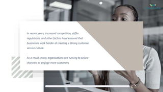 2
In recent years, increased competition, stiffer
regulations, and other factors have ensured that
businesses work harder at creating a strong customer
service culture.
As a result, many organisations are turning to online
channels to engage more customers.
 