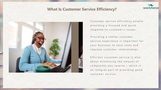 C u s t o m e r s e r v i c e e f f i c i e n c y e n t a i l s
p r o v i d i n g a f o c u s e d a n d q u i c k
r e s p o n s e t o c u s t o m e r ’ s i s s u e s .
P r o v i d i n g a s t e l l a r c u s t o m e r
s e r v i c e e x p e r i e n c e i s i m p o r t a n t f o r
y o u r b u s i n e s s t o s a v e c o s t s a n d
i m p r o v e c u s t o m e r r e l a t i o n s h i p s .
E f f i c i e n t c u s t o m e r s e r v i c e i s a l s o
a b o u t m i n i m i s i n g t h e a m o u n t o f
c o m p l a i n t s y o u r e c e i v e – w h i c h i s
a n i n t e g r a l p a r t o f p r o v i d i n g g o o d
c u s t o m e r s e r v i c e .
What Is Customer Service Efficiency?
 