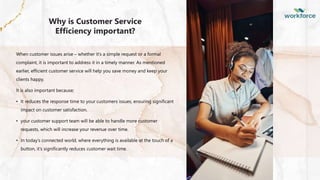 PPT下载 http://www.1ppt.com/xiazai/
Why is Customer Service
Efficiency important?
When customer issues arise – whether it’s a simple request or a formal
complaint, it is important to address it in a timely manner. As mentioned
earlier, efficient customer service will help you save money and keep your
clients happy.
It is also important because;
• It reduces the response time to your customers issues, ensuring significant
impact on customer satisfaction.
• your customer support team will be able to handle more customer
requests, which will increase your revenue over time.
• In today’s connected world, where everything is available at the touch of a
button, it’s significantly reduces customer wait time.
 