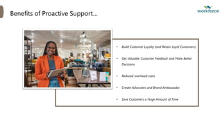 Benefits of Proactive Support…
• Build Customer Loyalty (and Retain Loyal Customers)
• Get Valuable Customer Feedback and Make Better
Decisions
• Reduced overhead costs
• Create Advocates and Brand Ambassador
• Save Customers a Huge Amount of Time
 