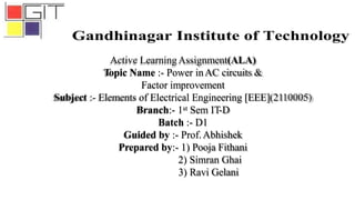 Active LearningAssignment(ALA)
Topic Name :- Power inAC circuits &
Factor improvement
Subject :- Elements of Electrical Engineering [EEE](2110005)
Branch:- 1st Sem IT-D
Batch :- D1
Guided by :- Prof.Abhishek
Prepared by:- 1) Pooja Fithani
2) Simran Ghai
3) Ravi Gelani
 