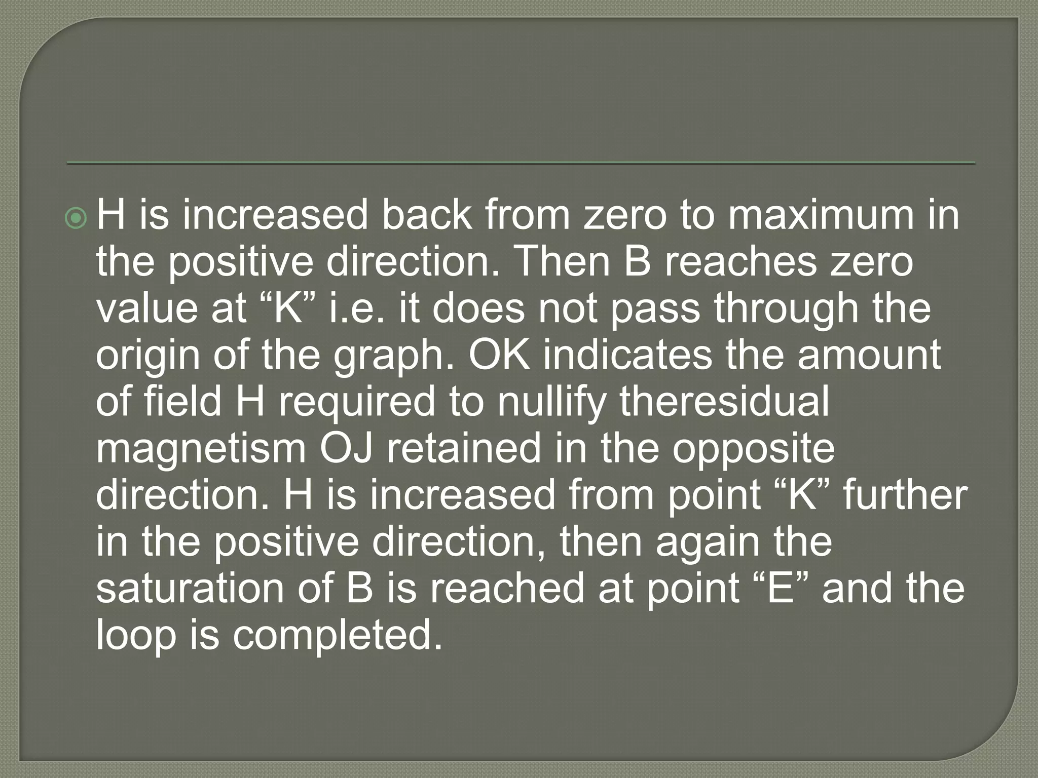  H is increased back from zero to maximum in
the positive direction. Then B reaches zero
value at “K” i.e. it does not pass through the
origin of the graph. OK indicates the amount
of field H required to nullify theresidual
magnetism OJ retained in the opposite
direction. H is increased from point “K” further
in the positive direction, then again the
saturation of B is reached at point “E” and the
loop is completed.
 