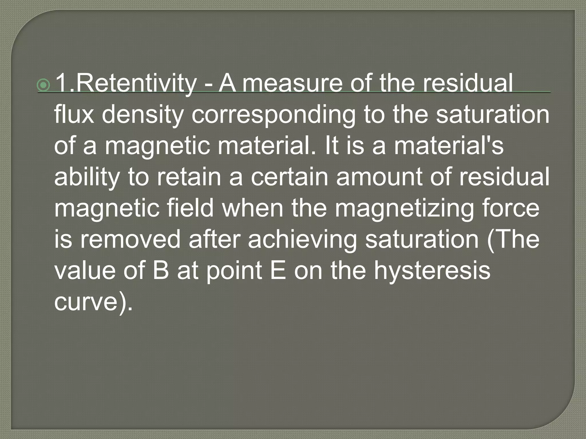 1.Retentivity - A measure of the residual
flux density corresponding to the saturation
of a magnetic material. It is a material's
ability to retain a certain amount of residual
magnetic field when the magnetizing force
is removed after achieving saturation (The
value of B at point E on the hysteresis
curve).
 