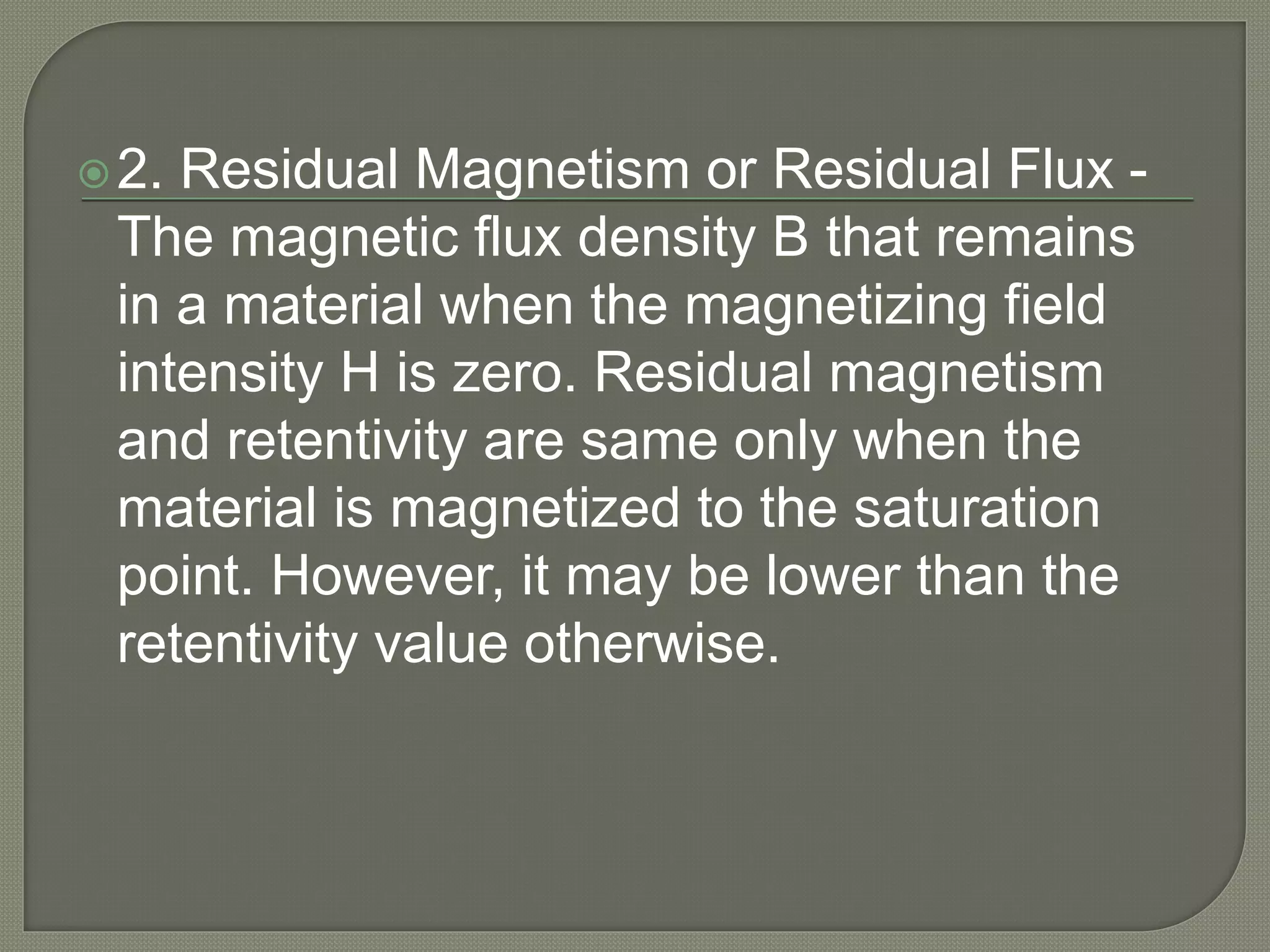 2. Residual Magnetism or Residual Flux -
The magnetic flux density B that remains
in a material when the magnetizing field
intensity H is zero. Residual magnetism
and retentivity are same only when the
material is magnetized to the saturation
point. However, it may be lower than the
retentivity value otherwise.
 