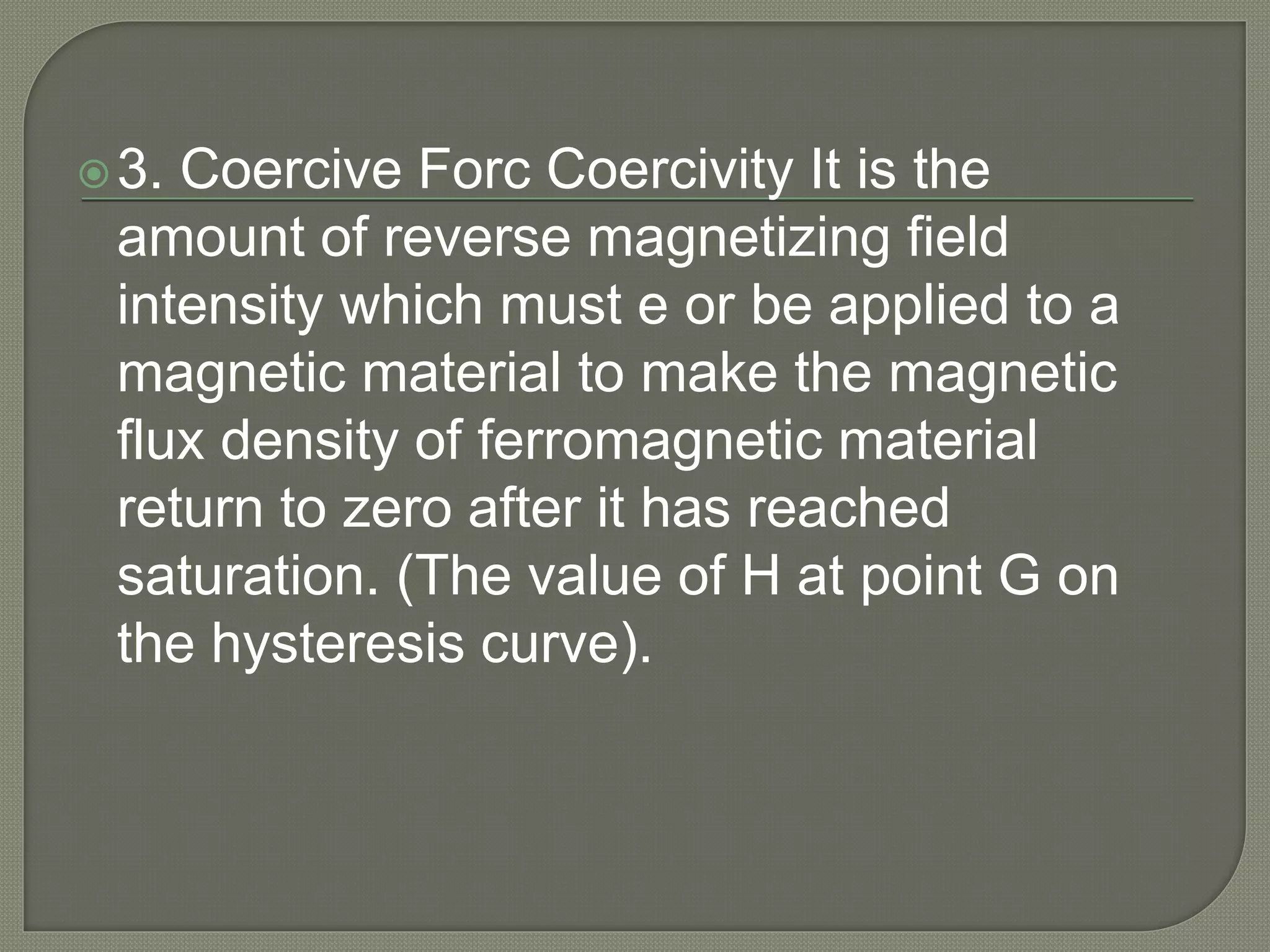 3. Coercive Forc Coercivity It is the
amount of reverse magnetizing field
intensity which must e or be applied to a
magnetic material to make the magnetic
flux density of ferromagnetic material
return to zero after it has reached
saturation. (The value of H at point G on
the hysteresis curve).
 