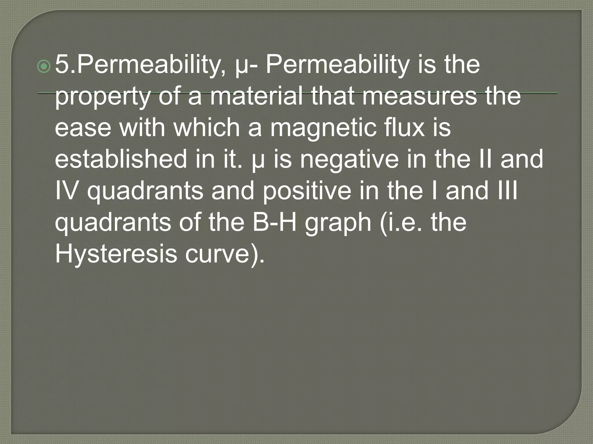 5.Permeability, μ- Permeability is the
property of a material that measures the
ease with which a magnetic flux is
established in it. μ is negative in the II and
IV quadrants and positive in the I and III
quadrants of the B-H graph (i.e. the
Hysteresis curve).
 